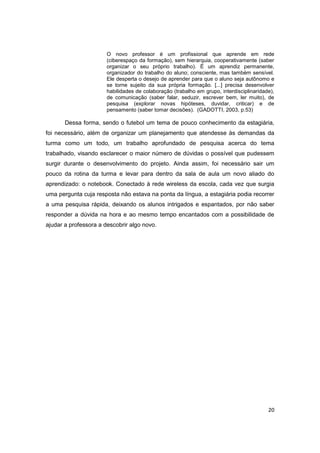 20
O novo professor é um profissional que aprende em rede
(ciberespaço da formação), sem hierarquia, cooperativamente (saber
organizar o seu próprio trabalho). É um aprendiz permanente,
organizador do trabalho do aluno; consciente, mas também sensível.
Ele desperta o desejo de aprender para que o aluno seja autônomo e
se torne sujeito da sua própria formação. [...] precisa desenvolver
habilidades de colaboração (trabalho em grupo, interdisciplinaridade),
de comunicação (saber falar, seduzir, escrever bem, ler muito), de
pesquisa (explorar novas hipóteses, duvidar, criticar) e de
pensamento (saber tomar decisões). (GADOTTI, 2003, p.53)
Dessa forma, sendo o futebol um tema de pouco conhecimento da estagiária,
foi necessário, além de organizar um planejamento que atendesse às demandas da
turma como um todo, um trabalho aprofundado de pesquisa acerca do tema
trabalhado, visando esclarecer o maior número de dúvidas o possível que pudessem
surgir durante o desenvolvimento do projeto. Ainda assim, foi necessário sair um
pouco da rotina da turma e levar para dentro da sala de aula um novo aliado do
aprendizado: o notebook. Conectado à rede wireless da escola, cada vez que surgia
uma pergunta cuja resposta não estava na ponta da língua, a estagiária podia recorrer
a uma pesquisa rápida, deixando os alunos intrigados e espantados, por não saber
responder a dúvida na hora e ao mesmo tempo encantados com a possibilidade de
ajudar a professora a descobrir algo novo.
 