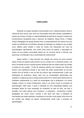 21
CONCLUSÃO
Somente um projeto educativo comprometido com o desenvolvimento social e
cultural de seus alunos, bem como da comunidade onde está inserida, possibilitará à
escola que cumpra a função e a responsabilidade de garantir às crianças o acesso aos
conhecimentos necessários para o exercício da cidadania. Dessa forma, o Projeto
Político Pedagógico da escola parceira firma o comprometimento da mesma com sua
função de transformar os indivíduos através da educação na medida em que propõe
como objetivo geral ampliar a visão de mundo dos educandos por meio de
aprendizagens significativas, mas tendo como ponto de partida a valorização da
cultura da sua própria comunidade dentro de um currículo formal e informal, que
oportunize a construção e não a transmissão do conhecimento.
Nesse sentido, o olhar sensível com relação aos alunos da turma parceira
diante do fato de estarem pela primeira vez em contato com o ambiente escolar, nos
leva à conclusão de que a escola parceira realmente põe em prática aquilo que almeja
e propõe em seu projeto. O fato de estarmos lidando com crianças que ainda não
tiveram uma experiência escolar e que ainda não estão acostumadas ao convívio
coletivo fora da família e nem ao fato de produzir algo individualmente a partir das
solicitações da professora, deixou claro que as necessidades relacionadas aos
cuidados e à segurança que a criança precisa sentir em si mesma para desenvolver as
atividades coletivamente ou a partir de combinações com a professora e os outros
colegas, mesmo no ensino fundamental, ainda é um ponto crucial no processo de
aprendizagem. Além disso, o apoio à utilização de uma metodologia dialética, que
prevaleça diante da mera exposição de conteúdos na sala de aula, nos leva a
acreditar, com maior certeza, que é possível – e necessário – encaminhar a prática
pedagógica por novos rumos, ouvindo o que aluno tem dizer e utilizando as
informações que estão explícitas e implícitas em sua fala e suas ações como forma de
dar sentido aos objetos de estudo, impulsionando ainda mais o processo de
aprendizagem.
 