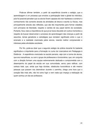 22
Pode-se afirmar também, a partir da experiência durante o estágio, que a
aprendizagem é um processo que envolve a participação total e global do indivíduo,
pois foi possível perceber que os alunos foram capazes de criar hipóteses e construir o
conhecimento não somente através de atividades de leitura e escrita ou físicas, mas
principalmente através das reflexões, que são tão importantes para formar cidadãos
com princípios de liberdade, respeito e cientes de seu papel dentro da sociedade.
Portanto, ficou clara a importância do que já se havia discutido em outros momentos a
respeito de buscar desenvolver o processo de aprendizagem das crianças a partir de
assuntos, temas geradores e estratégias que remetam significado entre o que é
ensinado e a realidade vivenciada pelos alunos, visando melhor compreensão e
interesse pelas atividades escolares.
Por fim, pode-se dizer que o segundo estágio de prática docente foi bastante
significativo e importante para a formação no curso de Licenciatura em Pedagogia à
Distância. A experiência vivenciada na escola parceira, seja com a turma de alunos,
que era maravilhosa, ou com o grupo de professores e funcionários, que, em conjunto
com a direção formam uma equipe extremamente dedicada e comprometida com o
desempenho do papel da escola em sua comunidade, serviu para ratificar, com
certeza total, que, ainda que haja dúvidas, obstáculos burocráticos e até mesmo
pessoas que possam nos desmotivar durante o caminho, chega uma hora que o
coração fala mais alto, não há como fugir e nem nada que impeça a realização de
quem sonhou um dia ser professora.
 