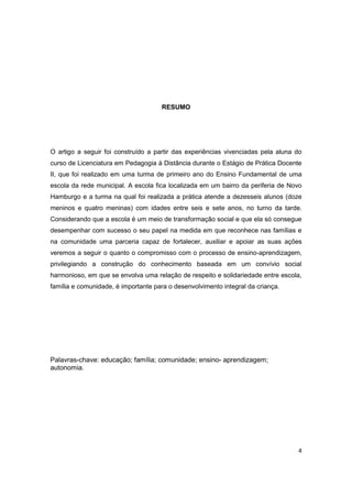 4
RESUMO
O artigo a seguir foi construído a partir das experiências vivenciadas pela aluna do
curso de Licenciatura em Pedagogia à Distância durante o Estágio de Prática Docente
II, que foi realizado em uma turma de primeiro ano do Ensino Fundamental de uma
escola da rede municipal. A escola fica localizada em um bairro da periferia de Novo
Hamburgo e a turma na qual foi realizada a prática atende a dezesseis alunos (doze
meninos e quatro meninas) com idades entre seis e sete anos, no turno da tarde.
Considerando que a escola é um meio de transformação social e que ela só consegue
desempenhar com sucesso o seu papel na medida em que reconhece nas famílias e
na comunidade uma parceria capaz de fortalecer, auxiliar e apoiar as suas ações
veremos a seguir o quanto o compromisso com o processo de ensino-aprendizagem,
privilegiando a construção do conhecimento baseada em um convívio social
harmonioso, em que se envolva uma relação de respeito e solidariedade entre escola,
família e comunidade, é importante para o desenvolvimento integral da criança.
Palavras-chave: educação; família; comunidade; ensino- aprendizagem;
autonomia.
 