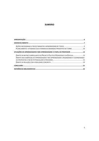5
SUMÁRIO
APRESENTAÇÃO.....................................................................................................................................6
DESENVOLVIMENTO ..............................................................................................................................7
AÇÕES NECESSÁRIAS A FIM DE GARANTIR A APRENDIZAGEM DE TODOS................................................9
PLANEJAMENTO: ATIVIDADES QUE ATENDEM ÀS DEMANDAS PRESENTES NA TURMA...........................10
SITUAÇÕES DE APRENDIZAGEM E NÃO APRENDIZAGEM: O PAPEL DO PROFESSOR.............................13
DIANTE DA MATRIZ CURRICULAR E DO PROJETO POLÍTICO PEDAGÓGICO DA ESCOLA........................13
DIANTE DAS EVIDÊNCIAS DE APRENDIZAGEM E NÃO APRENDIZAGEM: ORGANIZANDO E COORDENANDO
AS PROPOSTAS A FIM DE POTENCIALIZAR O PROCESSO........................................................................15
DIANTE DA RELAÇÃO COM A REALIDADE CONCRETA.............................................................................19
CONCLUSÃO.........................................................................................................................................21
REFERÊNCIAS BIBLIOGRÁFICAS ............................................................................................................23
 