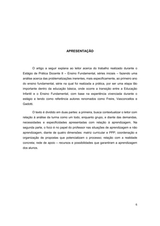 6
APRESENTAÇÃO
O artigo a seguir explana ao leitor acerca do trabalho realizado durante o
Estágio de Prática Docente II – Ensino Fundamental, séries iniciais – fazendo uma
análise acerca das problematizações inerentes, mais especificamente, ao primeiro ano
do ensino fundamental, série na qual foi realizada a prática, por ser uma etapa tão
importante dentro da educação básica, onde ocorre a transição entre a Educação
Infantil e o Ensino Fundamental, com base na experiência vivenciada durante o
estágio e tendo como referência autores renomados como Freire, Vasconcellos e
Gadotti.
O texto é dividido em duas partes: a primeira, busca contextualizar o leitor com
relação à análise da turma como um todo, enquanto grupo, e diante das demandas,
necessidades e especificidades apresentadas com relação à aprendizagem. Na
segunda parte, o foco é no papel do professor nas situações de aprendizagem e não
aprendizagem, diante de quatro dimensões: matriz curricular e PPP; coordenação e
organização de propostas que potencializam o processo; relação com a realidade
concreta; rede de apoio – recursos e possibilidades que garantiram a aprendizagem
dos alunos.
 