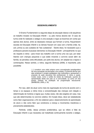 7
DESENVOLVIMENTO
O Ensino Fundamental é a segunda etapa da educação básica e dá sequência
ao trabalho iniciado na Educação Infantil – ou pelo menos deveria dar. O caso da
turma onde foi realizado o estágio é uma exceção à regra se levarmos em conta que
apenas dois alunos, entre as dezesseis crianças que formam a turma, frequentaram
escolas de Educação Infantil e os demais ficavam em casa com a família (mãe, tia,
avó, prima) ou aos cuidados de “tias cuidadoras”. Diante disso, foi necessário que a
professora parceira buscasse elementos na Educação Infantil - principalmente no que
diz respeito à rotina - para iniciar seu trabalho com a turma uma vez que, por estar
lidando com crianças pequenas e que estão iniciando o convívio social além da
família, se percebeu certa dificuldade, por parte dos alunos, em adaptar-se a regras e
combinações. Nesse sentido, a rotina, segundo Barbosa (2008), é importante, pois
possibilita
[...] constituir uma visão própria como concretização paradigmática
de uma concepção de educação e de cuidado. É possível afirmar que
elas sintetizam o projeto pedagógico das instituições e apresentam a
proposta de ação educativa dos profissionais. A rotina é usada,
muitas vezes, como o cartão de visitas da instituição, quando da
apresentação desta aos pais ou à comunidade, ou como um dos
pontos centrais de avaliação da programação educacional.
(BARBOSA, 2008, p. 35)
Por isso, além de atuar como meio de organização da turma de acordo com o
tempo e os espaços a rotina inicia a conscientização das crianças com relação a
determinação de horários e regras que, muitas vezes, não são exigidos em casa, mas
que são determinantes no convívio coletivo. Em função disso, deve ser estabelecida
como fator organizacional, a fim de colaborar para o desenvolvimento do aprendizado
do aluno e não como fator que condiciona a criança a movimentos mecânicos e
previamente estabelecidos.
Partindo, então, dessa primeira problemática, que se refere à falta da
Educação Infantil e que necessitou ser trabalhada continuamente durante o estágio,
 