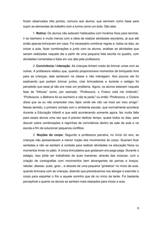 8
foram observados três pontos, comuns aos alunos, que serviram como base para
suprir as demandas de trabalho com a turma como um todo. São eles:
1. Rotina: Os alunos não estavam habituados com horários fixos para lanchar,
ir ao banheiro e muito menos com a ideia de realizar atividades escolares, já que até
então apenas brincavam em casa. Foi necessário combinar regras e, todos os dias, ao
iniciar a aula, fazer combinações e junto com os alunos, analisar as atividades que
seriam realizadas naquele dia a partir de uma pequena lista escrita no quadro, com
atividades numeradas e lidas em voz alta pela professora.
2. Convivência / interação: As crianças tinham medo de brincar umas com as
outras. A professora relatou que, quando proporcionava momentos de brinquedo livre
para as crianças, elas sentavam na classe e não interagiam. Aos poucos ela foi
explicando que podiam brincar juntos, criar brincadeiras e durante o estágio foi
percebido que esse já não era mais um problema. Agora, os alunos estavam naquela
fase de “fofocas” como, por exemplo: “Professora, o Fulano está me imitando”,
“Professora, o Beltrano foi ao banheiro e não te pediu” ou então “Professora, o Ciclano
disse que se eu não emprestar meu lápis verde ele não vai mais ser meu amigo”.
Nesse sentido, o primeiro contato com o ambiente escolar, que normalmente acontece
durante a Educação Infantil e que está acontecendo somente agora, fez muita falta
para esses alunos uma vez que é preciso dedicar tempo, quase todos os dias, para
discutir sobre combinações e regrinhas de convivência dentro da sala de aula e na
escola a fim de solucionar pequenos conflitos.
3. Noções do corpo: Segundo a professora parceira, no início do ano, as
crianças não apresentavam a menor noção dos movimentos do corpo. Queriam ficar
sentadas e não se sentiam à vontade para realizar atividades na educação física ou
momentos livres no pátio. A única brincadeira que gostavam era pega-pega. Durante o
estágio, isso pôde ser trabalhado de duas maneiras: através das músicas, com a
criação de coreografias com movimentos bem abrangentes de pernas e braços,
rebolar, abaixar, pular, girar....e através de uma pequena “ginástica” no início da aula,
quando brincava com as crianças, dizendo que precisávamos nos alongar e exercitar o
corpo para espantar o frio e aquele soninho que dá no início da tarde. Foi bastante
perceptível o quanto os alunos se sentiam mais relaxados para iniciar a aula.
 