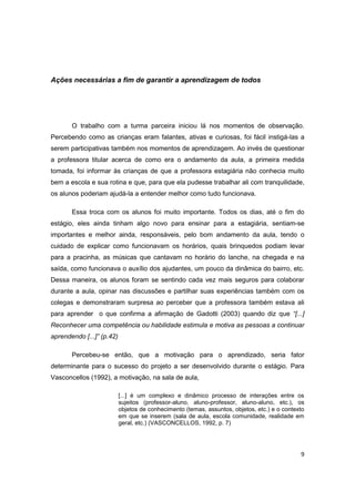 9
Ações necessárias a fim de garantir a aprendizagem de todos
O trabalho com a turma parceira iniciou lá nos momentos de observação.
Percebendo como as crianças eram falantes, ativas e curiosas, foi fácil instigá-las a
serem participativas também nos momentos de aprendizagem. Ao invés de questionar
a professora titular acerca de como era o andamento da aula, a primeira medida
tomada, foi informar às crianças de que a professora estagiária não conhecia muito
bem a escola e sua rotina e que, para que ela pudesse trabalhar ali com tranquilidade,
os alunos poderiam ajudá-la a entender melhor como tudo funcionava.
Essa troca com os alunos foi muito importante. Todos os dias, até o fim do
estágio, eles ainda tinham algo novo para ensinar para a estagiária, sentiam-se
importantes e melhor ainda, responsáveis, pelo bom andamento da aula, tendo o
cuidado de explicar como funcionavam os horários, quais brinquedos podiam levar
para a pracinha, as músicas que cantavam no horário do lanche, na chegada e na
saída, como funcionava o auxílio dos ajudantes, um pouco da dinâmica do bairro, etc.
Dessa maneira, os alunos foram se sentindo cada vez mais seguros para colaborar
durante a aula, opinar nas discussões e partilhar suas experiências também com os
colegas e demonstraram surpresa ao perceber que a professora também estava ali
para aprender o que confirma a afirmação de Gadotti (2003) quando diz que “[...]
Reconhecer uma competência ou habilidade estimula e motiva as pessoas a continuar
aprendendo [...]” (p.42)
Percebeu-se então, que a motivação para o aprendizado, seria fator
determinante para o sucesso do projeto a ser desenvolvido durante o estágio. Para
Vasconcellos (1992), a motivação, na sala de aula,
[...] é um complexo e dinâmico processo de interações entre os
sujeitos (professor-aluno, aluno-professor, aluno-aluno, etc.), os
objetos de conhecimento (temas, assuntos, objetos, etc.) e o contexto
em que se inserem (sala de aula, escola comunidade, realidade em
geral, etc.) (VASCONCELLOS, 1992, p. 7)
 