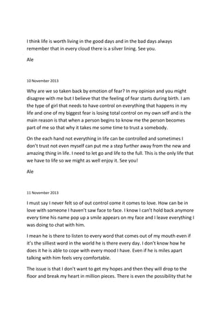 I think life is worth living in the good days and in the bad days always
remember that in every cloud there is a silver lining. See you.
Ale
10 November 2013
Why are we so taken back by emotion of fear? In my opinion and you might
disagree with me but I believe that the feeling of fear starts during birth. I am
the type of girl that needs to have control on everything that happens in my
life and one of my biggest fear is losing total control on my own self and is the
main reason is that when a person begins to know me the person becomes
part of me so that why it takes me some time to trust a somebody.
On the each hand not everything in life can be controlled and sometimes I
don’t trust not even myself can put me a step further away from the new and
amazing thing in life. I need to let go and life to the full. This is the only life that
we have to life so we might as well enjoy it. See you!
Ale
11 November 2013
I must say I never felt so of out control come it comes to love. How can be in
love with someone I haven’t saw face to face. I know I can’t hold back anymore
every time his name pop up a smile appears on my face and I leave everything I
was doing to chat with him.
I mean he is there to listen to every word that comes out of my mouth even if
it’s the silliest word in the world he is there every day. I don’t know how he
does it he is able to cope with every mood I have. Even if he is miles apart
talking with him feels very comfortable.
The issue is that I don’t want to get my hopes and then they will drop to the
floor and break my heart in million pieces. There is even the possibility that he
 