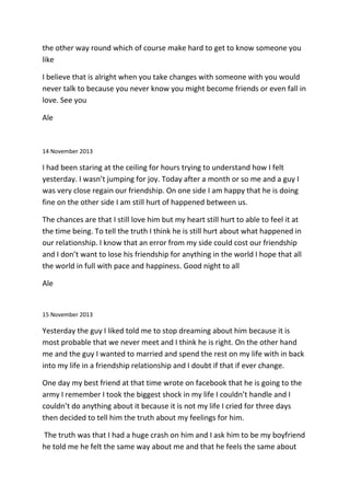 the other way round which of course make hard to get to know someone you
like
I believe that is alright when you take changes with someone with you would
never talk to because you never know you might become friends or even fall in
love. See you
Ale
14 November 2013
I had been staring at the ceiling for hours trying to understand how I felt
yesterday. I wasn’t jumping for joy. Today after a month or so me and a guy I
was very close regain our friendship. On one side I am happy that he is doing
fine on the other side I am still hurt of happened between us.
The chances are that I still love him but my heart still hurt to able to feel it at
the time being. To tell the truth I think he is still hurt about what happened in
our relationship. I know that an error from my side could cost our friendship
and I don’t want to lose his friendship for anything in the world I hope that all
the world in full with pace and happiness. Good night to all
Ale
15 November 2013
Yesterday the guy I liked told me to stop dreaming about him because it is
most probable that we never meet and I think he is right. On the other hand
me and the guy I wanted to married and spend the rest on my life with in back
into my life in a friendship relationship and I doubt if that if ever change.
One day my best friend at that time wrote on facebook that he is going to the
army I remember I took the biggest shock in my life I couldn’t handle and I
couldn’t do anything about it because it is not my life I cried for three days
then decided to tell him the truth about my feelings for him.
The truth was that I had a huge crash on him and I ask him to be my boyfriend
he told me he felt the same way about me and that he feels the same about
 