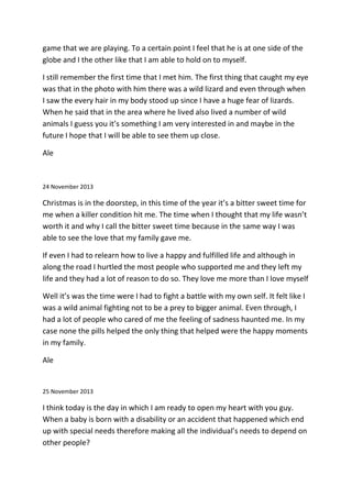 game that we are playing. To a certain point I feel that he is at one side of the
globe and I the other like that I am able to hold on to myself.
I still remember the first time that I met him. The first thing that caught my eye
was that in the photo with him there was a wild lizard and even through when
I saw the every hair in my body stood up since I have a huge fear of lizards.
When he said that in the area where he lived also lived a number of wild
animals I guess you it’s something I am very interested in and maybe in the
future I hope that I will be able to see them up close.
Ale
24 November 2013
Christmas is in the doorstep, in this time of the year it’s a bitter sweet time for
me when a killer condition hit me. The time when I thought that my life wasn’t
worth it and why I call the bitter sweet time because in the same way I was
able to see the love that my family gave me.
If even I had to relearn how to live a happy and fulfilled life and although in
along the road I hurtled the most people who supported me and they left my
life and they had a lot of reason to do so. They love me more than I love myself
Well it’s was the time were I had to fight a battle with my own self. It felt like I
was a wild animal fighting not to be a prey to bigger animal. Even through, I
had a lot of people who cared of me the feeling of sadness haunted me. In my
case none the pills helped the only thing that helped were the happy moments
in my family.
Ale
25 November 2013
I think today is the day in which I am ready to open my heart with you guy.
When a baby is born with a disability or an accident that happened which end
up with special needs therefore making all the individual’s needs to depend on
other people?
 