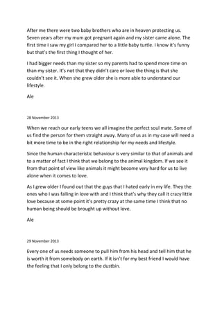 After me there were two baby brothers who are in heaven protecting us.
Seven years after my mum got pregnant again and my sister came alone. The
first time I saw my girl I compared her to a little baby turtle. I know it’s funny
but that’s the first thing I thought of her.
I had bigger needs than my sister so my parents had to spend more time on
than my sister. It’s not that they didn’t care or love the thing is that she
couldn’t see it. When she grew older she is more able to understand our
lifestyle.
Ale
28 November 2013
When we reach our early teens we all imagine the perfect soul mate. Some of
us find the person for them straight away. Many of us as in my case will need a
bit more time to be in the right relationship for my needs and lifestyle.
Since the human characteristic behaviour is very similar to that of animals and
to a matter of fact I think that we belong to the animal kingdom. If we see it
from that point of view like animals it might become very hard for us to live
alone when it comes to love.
As I grew older I found out that the guys that I hated early in my life. They the
ones who I was falling in love with and I think that’s why they call it crazy little
love because at some point it’s pretty crazy at the same time I think that no
human being should be brought up without love.
Ale
29 November 2013
Every one of us needs someone to pull him from his head and tell him that he
is worth it from somebody on earth. If it isn’t for my best friend I would have
the feeling that I only belong to the dustbin.
 