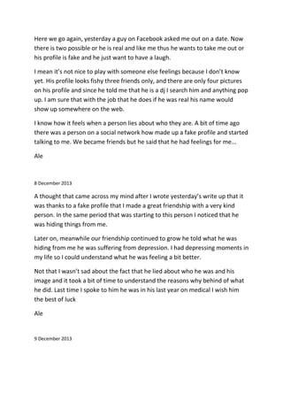 Here we go again, yesterday a guy on Facebook asked me out on a date. Now
there is two possible or he is real and like me thus he wants to take me out or
his profile is fake and he just want to have a laugh.
I mean it’s not nice to play with someone else feelings because I don’t know
yet. His profile looks fishy three friends only, and there are only four pictures
on his profile and since he told me that he is a dj I search him and anything pop
up. I am sure that with the job that he does if he was real his name would
show up somewhere on the web.
I know how it feels when a person lies about who they are. A bit of time ago
there was a person on a social network how made up a fake profile and started
talking to me. We became friends but he said that he had feelings for me...
Ale
8 December 2013
A thought that came across my mind after I wrote yesterday’s write up that it
was thanks to a fake profile that I made a great friendship with a very kind
person. In the same period that was starting to this person I noticed that he
was hiding things from me.
Later on, meanwhile our friendship continued to grow he told what he was
hiding from me he was suffering from depression. I had depressing moments in
my life so I could understand what he was feeling a bit better.
Not that I wasn’t sad about the fact that he lied about who he was and his
image and it took a bit of time to understand the reasons why behind of what
he did. Last time I spoke to him he was in his last year on medical I wish him
the best of luck
Ale
9 December 2013
 