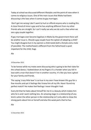 Today at school we discussed different lifestyles and the point of view when it
comes to religious issues. One of the main issues that Malta had been
discussing is the laws when it comes to gay marriages.
Don’t get me wrong I don’t want to hurt or offend anyone who is reading this.
A close friend of mine is gay and he has anything different from my other
friends who are straight. So I can’t really see why we do such a face when we
see a gay couple together.
If gay marriages ever become legalises in Malta by the government there will
be another issue is. Should a gay couple have the option of adopting a child?
You might disagree but in my opinion a child needs both a female and a male
(if possible). The motherhood is different from the fatherhood is quiet
important for the child. Hugs
Ale
10 December 2013
To be honest while my mates were discussing who is going to be their date for
the school dance, I looked down at my fingers it’s a hander when you fall in
love with a man that doesn’t live in another country. It’s like you love a ghost
for your family and friends.
The saying ‘crazy little love’ is so true in my case I have known this guy for a
few mouths and yet it feelings like I knew him all my life. Have I found my
perfect match? He makes feel feelings I never thought I had.
Every bit that he hates about himself for me it is a beauty which makes him
who he is and I want nothing less. An amazing stage in a relationship of any
kind is when the other person in the relationship isn’t only able to show the
strong parts about him or herself and also the weak parts that he has.
Ale
11 December 2013
 