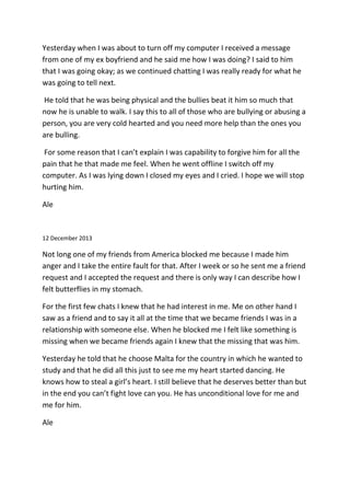 Yesterday when I was about to turn off my computer I received a message
from one of my ex boyfriend and he said me how I was doing? I said to him
that I was going okay; as we continued chatting I was really ready for what he
was going to tell next.
He told that he was being physical and the bullies beat it him so much that
now he is unable to walk. I say this to all of those who are bullying or abusing a
person, you are very cold hearted and you need more help than the ones you
are bulling.
For some reason that I can’t explain I was capability to forgive him for all the
pain that he that made me feel. When he went offline I switch off my
computer. As I was lying down I closed my eyes and I cried. I hope we will stop
hurting him.
Ale
12 December 2013
Not long one of my friends from America blocked me because I made him
anger and I take the entire fault for that. After I week or so he sent me a friend
request and I accepted the request and there is only way I can describe how I
felt butterflies in my stomach.
For the first few chats I knew that he had interest in me. Me on other hand I
saw as a friend and to say it all at the time that we became friends I was in a
relationship with someone else. When he blocked me I felt like something is
missing when we became friends again I knew that the missing that was him.
Yesterday he told that he choose Malta for the country in which he wanted to
study and that he did all this just to see me my heart started dancing. He
knows how to steal a girl’s heart. I still believe that he deserves better than but
in the end you can’t fight love can you. He has unconditional love for me and
me for him.
Ale
 