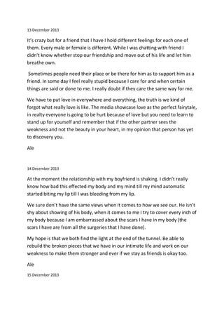 13 December 2013
It’s crazy but for a friend that I have I hold different feelings for each one of
them. Every male or female is different. While I was chatting with friend I
didn’t know whether stop our friendship and move out of his life and let him
breathe own.
Sometimes people need their place or be there for him as to support him as a
friend. In some day I feel really stupid because I care for and when certain
things are said or done to me. I really doubt if they care the same way for me.
We have to put love in everywhere and everything, the truth is we kind of
forgot what really love is like. The media showcase love as the perfect fairytale,
in realty everyone is going to be hurt because of love but you need to learn to
stand up for yourself and remember that if the other partner sees the
weakness and not the beauty in your heart, in my opinion that person has yet
to discovery you.
Ale
14 December 2013
At the moment the relationship with my boyfriend is shaking. I didn’t really
know how bad this effected my body and my mind till my mind automatic
started biting my lip till I was bleeding from my lip.
We sure don’t have the same views when it comes to how we see our. He isn’t
shy about showing of his body, when it comes to me I try to cover every inch of
my body because I am embarrassed about the scars I have in my body (the
scars I have are from all the surgeries that I have done).
My hope is that we both find the light at the end of the tunnel. Be able to
rebuild the broken pieces that we have in our intimate life and work on our
weakness to make them stronger and ever if we stay as friends is okay too.
Ale
15 December 2013
 