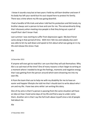 I know it sounds crazy but at two years I held my still born brother and even if
his body has left your world but his soul stayed here to protect his family.
There was a time where my life was going downhill.
I had a handful of life trials and when I did feel his protection and felt lonely my
brother always sent a person to love and care for me. The extraordinarily thing
that I discovery when meeting nice people is that they bring out a part of
myself that I don’t know I had.
Last summer I was starting to suffer from depression again. My best friend
came along in that period of time. With him I felt me and nobody else and I
was able to let my wall down and speak to him about what was going on in my
life and release the stress I had.
Ale
16 December 2013
If anyone will ever get to read this I am sure that they will ask themselves: Why
Ale is so sad most of the time? One of many reasons is that I begin to writing at
a moment where I needed to let go the feelings, moments and negative energy
that I was getting from the person around which were drowning me into my
own life.
A from the team that use to help me with my disability for me to have an
easier and happier lifestyle she told me that I should start to write about who I
am and my life. I have two aims while I am writing this dairy.
One of my aims is that if a person is passing from the same situation will have
an idea on how I lived some days of my life and find a way to under come
them. Another aim is that I say the full truth about myself since a lot of people
lied about me.
Ale
17 December 2013
 