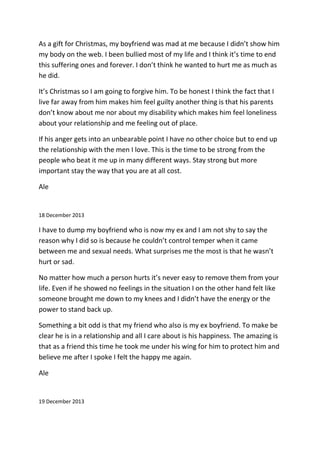 As a gift for Christmas, my boyfriend was mad at me because I didn’t show him
my body on the web. I been bullied most of my life and I think it’s time to end
this suffering ones and forever. I don’t think he wanted to hurt me as much as
he did.
It’s Christmas so I am going to forgive him. To be honest I think the fact that I
live far away from him makes him feel guilty another thing is that his parents
don’t know about me nor about my disability which makes him feel loneliness
about your relationship and me feeling out of place.
If his anger gets into an unbearable point I have no other choice but to end up
the relationship with the men I love. This is the time to be strong from the
people who beat it me up in many different ways. Stay strong but more
important stay the way that you are at all cost.
Ale
18 December 2013
I have to dump my boyfriend who is now my ex and I am not shy to say the
reason why I did so is because he couldn’t control temper when it came
between me and sexual needs. What surprises me the most is that he wasn’t
hurt or sad.
No matter how much a person hurts it’s never easy to remove them from your
life. Even if he showed no feelings in the situation I on the other hand felt like
someone brought me down to my knees and I didn’t have the energy or the
power to stand back up.
Something a bit odd is that my friend who also is my ex boyfriend. To make be
clear he is in a relationship and all I care about is his happiness. The amazing is
that as a friend this time he took me under his wing for him to protect him and
believe me after I spoke I felt the happy me again.
Ale
19 December 2013
 
