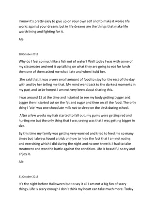 I know it’s pretty easy to give up on your own self and to make it worse life
works against your dreams but in life dreams are the things that make life
worth living and fighting for it.
Ale
30 October 2013
Why do I feel so much like a fish out of water? Well today I was with some of
my classmates and end it up talking on what they are going to eat for lunch
then one of them asked me what I ate and when I told her.
She said that it was a very small amount of food to stay for the rest of the day
with and by her telling me that. My mind went back to the darkest moments in
my past and to be honest I am not very keen about sharing this.
I was around 15 at the time and I started to see my body getting bigger and
bigger then I started cut on the fat and sugar and then on all the food. The only
thing I ‘ate’ was one chocolate milk not to sleep on the desk during school.
After a few weeks my hair started to fall out, my gums were getting red and
hurting me but the only thing that I was seeing was that I was getting bigger in
size.
By this time my family was getting very worried and tried to feed me so many
times but I always found a trick on how to hide the fact that I am not eating
and exercising which I did during the night and no one knew it. I had to take
treatment and won the battle against the condition. Life is beautiful so try and
enjoy it.
Ale
31 October 2013
It’s the night before Halloween but to say it all I am not a big fan of scary
things. Life is scary enough I don’t think my heart can take much more. Today
 