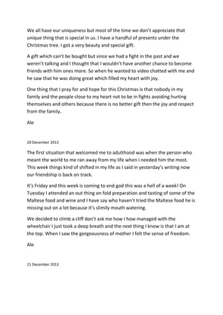 We all have our uniqueness but most of the time we don’t appreciate that
unique thing that is special in us. I have a handful of presents under the
Christmas tree. I got a very beauty and special gift.
A gift which can’t be bought but since we had a fight in the past and we
weren’t talking and I thought that I wouldn’t have another chance to become
friends with him ones more. So when he wanted to video chatted with me and
he saw that he was doing great which filled my heart with joy.
One thing that I pray for and hope for this Christmas is that nobody in my
family and the people close to my heart not to be in fights avoiding hurting
themselves and others because there is no better gift then the joy and respect
from the family.
Ale
20 December 2013
The first situation that welcomed me to adulthood was when the person who
meant the world to me ran away from my life when I needed him the most.
This week things kind of shifted in my life as I said in yesterday’s writing now
our friendship is back on track.
It’s Friday and this week is coming to end god this was a hell of a week! On
Tuesday I attended an out thing on fold preparation and tasting of some of the
Maltese food and wine and I have say who haven’t tried the Maltese food he is
missing out on a lot because it’s slimily mouth watering.
We decided to climb a cliff don’t ask me how I how managed with the
wheelchair I just took a deep breath and the next thing I know is that I am at
the top. When I saw the gorgeousness of mother I felt the sense of freedom.
Ale
21 December 2013
 