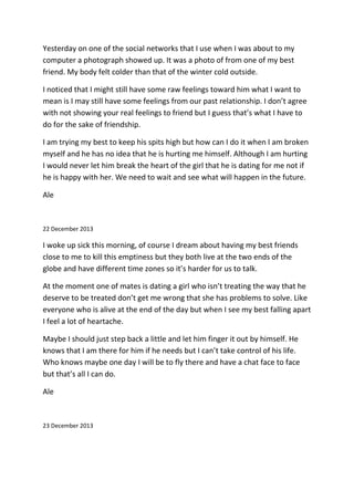 Yesterday on one of the social networks that I use when I was about to my
computer a photograph showed up. It was a photo of from one of my best
friend. My body felt colder than that of the winter cold outside.
I noticed that I might still have some raw feelings toward him what I want to
mean is I may still have some feelings from our past relationship. I don’t agree
with not showing your real feelings to friend but I guess that’s what I have to
do for the sake of friendship.
I am trying my best to keep his spits high but how can I do it when I am broken
myself and he has no idea that he is hurting me himself. Although I am hurting
I would never let him break the heart of the girl that he is dating for me not if
he is happy with her. We need to wait and see what will happen in the future.
Ale
22 December 2013
I woke up sick this morning, of course I dream about having my best friends
close to me to kill this emptiness but they both live at the two ends of the
globe and have different time zones so it’s harder for us to talk.
At the moment one of mates is dating a girl who isn’t treating the way that he
deserve to be treated don’t get me wrong that she has problems to solve. Like
everyone who is alive at the end of the day but when I see my best falling apart
I feel a lot of heartache.
Maybe I should just step back a little and let him finger it out by himself. He
knows that I am there for him if he needs but I can’t take control of his life.
Who knows maybe one day I will be to fly there and have a chat face to face
but that’s all I can do.
Ale
23 December 2013
 