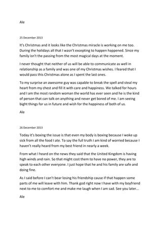 Ale
25 December 2013
It’s Christmas and it looks like the Christmas miracle is working on me too.
During the holidays all that I wasn’t excepting to happen happened. Since my
family isn’t the passing from the most magical days at the moment.
I never thought that neither of us will be able to communicate as well in
relationship as a family and was one of my Christmas wishes. I feared that I
would pass this Christmas alone as I spent the last ones.
To my surprise an awesome guy was capable to break the spell and steal my
heart from my chest and fill it with care and happiness. We talked for hours
and I am the most random woman the world has ever seen and he is the kind
of person that can talk on anything and never get bored of me. I am seeing
bight things for us in future and wish for the happiness of both of us.
Ale
26 December 2013
Today it’s boxing the issue is that even my body is boxing because I woke up
sick from all the food I ate. To say the full truth I am kind of worried because I
haven’t really heard from my best friend in nearly a week.
From what I heard on the news they said that the United Kingdom is having
high winds and rain. So that might cost them to have no power, they are to
speak to each other everyone. I just hope that he and his family are safe and
doing fine.
As I said before I can’t bear losing his friendship cause if that happen some
parts of me will leave with him. Thank god right now I have with my boyfriend
next to me to comfort me and make me laugh when I am sad. See you later...
Ale
 