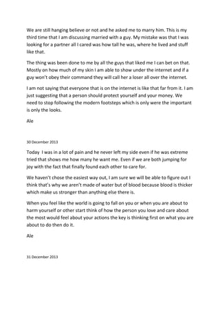 We are still hanging believe or not and he asked me to marry him. This is my
third time that I am discussing married with a guy. My mistake was that I was
looking for a partner all I cared was how tall he was, where he lived and stuff
like that.
The thing was been done to me by all the guys that liked me I can bet on that.
Mostly on how much of my skin I am able to show under the internet and if a
guy won’t obey their command they will call her a loser all over the internet.
I am not saying that everyone that is on the internet is like that far from it. I am
just suggesting that a person should protect yourself and your money. We
need to stop following the modern footsteps which is only were the important
is only the looks.
Ale
30 December 2013
Today I was in a lot of pain and he never left my side even if he was extreme
tried that shows me how many he want me. Even if we are both jumping for
joy with the fact that finally found each other to care for.
We haven’t chose the easiest way out, I am sure we will be able to figure out I
think that’s why we aren’t made of water but of blood because blood is thicker
which make us stronger than anything else there is.
When you feel like the world is going to fall on you or when you are about to
harm yourself or other start think of how the person you love and care about
the most would feel about your actions the key is thinking first on what you are
about to do then do it.
Ale
31 December 2013
 