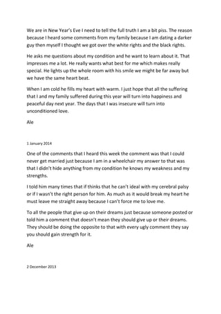 We are in New Year’s Eve I need to tell the full truth I am a bit piss. The reason
because I heard some comments from my family because I am dating a darker
guy then myself I thought we got over the white rights and the black rights.
He asks me questions about my condition and he want to learn about it. That
impresses me a lot. He really wants what best for me which makes really
special. He lights up the whole room with his smile we might be far away but
we have the same heart beat.
When I am cold he fills my heart with warm. I just hope that all the suffering
that I and my family suffered during this year will turn into happiness and
peaceful day next year. The days that I was insecure will turn into
unconditioned love.
Ale
1 January 2014
One of the comments that I heard this week the comment was that I could
never get married just because I am in a wheelchair my answer to that was
that I didn’t hide anything from my condition he knows my weakness and my
strengths.
I told him many times that if thinks that he can’t ideal with my cerebral palsy
or if I wasn’t the right person for him. As much as it would break my heart he
must leave me straight away because I can’t force me to love me.
To all the people that give up on their dreams just because someone posted or
told him a comment that doesn’t mean they should give up or their dreams.
They should be doing the opposite to that with every ugly comment they say
you should gain strength for it.
Ale
2 December 2013
 