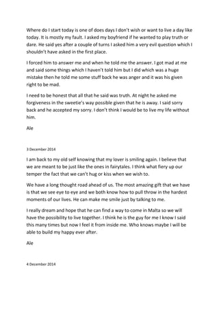 Where do I start today is one of does days I don’t wish or want to live a day like
today. It is mostly my fault. I asked my boyfriend if he wanted to play truth or
dare. He said yes after a couple of turns I asked him a very evil question which I
shouldn’t have asked in the first place.
I forced him to answer me and when he told me the answer. I got mad at me
and said some things which I haven’t told him but I did which was a huge
mistake then he told me some stuff back he was anger and it was his given
right to be mad.
I need to be honest that all that he said was truth. At night he asked me
forgiveness in the sweetie’s way possible given that he is away. I said sorry
back and he accepted my sorry. I don’t think I would be to live my life without
him.
Ale
3 December 2014
I am back to my old self knowing that my lover is smiling again. I believe that
we are meant to be just like the ones in fairytales. I think what fiery up our
temper the fact that we can’t hug or kiss when we wish to.
We have a long thought road ahead of us. The most amazing gift that we have
is that we see eye to eye and we both know how to pull throw in the hardest
moments of our lives. He can make me smile just by talking to me.
I really dream and hope that he can find a way to come in Malta so we will
have the possibility to live together. I think he is the guy for me I know I said
this many times but now I feel it from inside me. Who knows maybe I will be
able to build my happy ever after.
Ale
4 December 2014
 