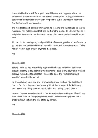 If my mind had to speak for myself I would be sad and happy words at the
same time. What I mean is I am the luckiest and happiest young adult there is
because of the romance I have with my partner but at the back of my mind I
fear for his health and security.
The fact that I can’t be beside him when he is facing and living huge life issues
makes me feel helpless and that kills me from the inside. He tells me that he is
alright but I can sense that he is worried too, because I kind of know him too
well.
All I can do for now is pray, study and think of ways to get the money for me to
go there or him to come here. It’s not what I want this is what we want. To be
honest it’s not even a want anymore it’s a need.
Ale
5 December 2014
Before I went to bed me and My boyfriend had a sad video chat because I
thought that my teddy bear (It’s the nickname I gave to my boyfriend) wanted
to leave me and he thought that I wanted to close the relationship but I
wouldn’t leave for the world.
He thinks I don’t trust him and I am trying to a way to show him that I trust
him. In fact he is the only person in my life at the moment. It looks like my
trust issues are taking over my relationship and I losing control over it.
I was so depress over the situation that I thought about taking my life with my
own hands then his face pop up in my mind. I believe that a guy can find it
pretty difficult to fight the war of life by himself.
Ale
6 December 2014
 