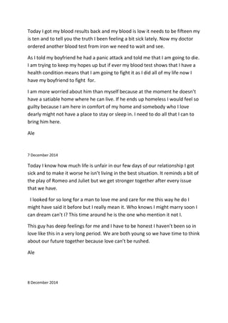 Today I got my blood results back and my blood is low it needs to be fifteen my
is ten and to tell you the truth I been feeling a bit sick lately. Now my doctor
ordered another blood test from iron we need to wait and see.
As I told my boyfriend he had a panic attack and told me that I am going to die.
I am trying to keep my hopes up but if ever my blood test shows that I have a
health condition means that I am going to fight it as I did all of my life now I
have my boyfriend to fight for.
I am more worried about him than myself because at the moment he doesn’t
have a satiable home where he can live. If he ends up homeless I would feel so
guilty because I am here in comfort of my home and somebody who I love
dearly might not have a place to stay or sleep in. I need to do all that I can to
bring him here.
Ale
7 December 2014
Today I know how much life is unfair in our few days of our relationship I got
sick and to make it worse he isn’t living in the best situation. It reminds a bit of
the play of Romeo and Juliet but we get stronger together after every issue
that we have.
I looked for so long for a man to love me and care for me this way he do I
might have said it before but I really mean it. Who knows I might marry soon I
can dream can’t I? This time around he is the one who mention it not I.
This guy has deep feelings for me and I have to be honest I haven’t been so in
love like this in a very long period. We are both young so we have time to think
about our future together because love can’t be rushed.
Ale
8 December 2014
 