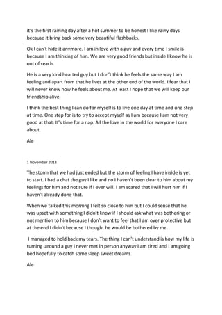 it’s the first raining day after a hot summer to be honest I like rainy days
because it bring back some very beautiful flashbacks.
Ok I can’t hide it anymore. I am in love with a guy and every time I smile is
because I am thinking of him. We are very good friends but inside I know he is
out of reach.
He is a very kind hearted guy but I don’t think he feels the same way I am
feeling and apart from that he lives at the other end of the world. I fear that I
will never know how he feels about me. At least I hope that we will keep our
friendship alive.
I think the best thing I can do for myself is to live one day at time and one step
at time. One step for is to try to accept myself as I am because I am not very
good at that. It’s time for a nap. All the love in the world for everyone I care
about.
Ale
1 November 2013
The storm that we had just ended but the storm of feeling I have inside is yet
to start. I had a chat the guy I like and no I haven’t been clear to him about my
feelings for him and not sure if I ever will. I am scared that I will hurt him if I
haven’t already done that.
When we talked this morning I felt so close to him but I could sense that he
was upset with something I didn’t know if I should ask what was bothering or
not mention to him because I don’t want to feel that I am over protective but
at the end I didn’t because I thought he would be bothered by me.
I managed to hold back my tears. The thing I can’t understand is how my life is
turning around a guy I never met in person anyway I am tired and I am going
bed hopefully to catch some sleep sweet dreams.
Ale
 