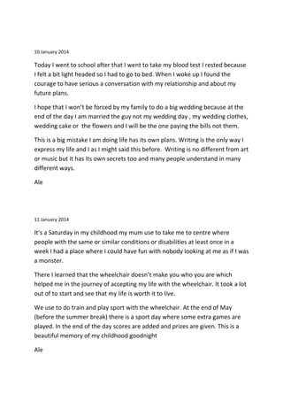10 January 2014
Today I went to school after that I went to take my blood test I rested because
I felt a bit light headed so I had to go to bed. When I woke up I found the
courage to have serious a conversation with my relationship and about my
future plans.
I hope that I won’t be forced by my family to do a big wedding because at the
end of the day I am married the guy not my wedding day , my wedding clothes,
wedding cake or the flowers and I will be the one paying the bills not them.
This is a big mistake I am doing life has its own plans. Writing is the only way I
express my life and I as I might said this before. Writing is no different from art
or music but it has its own secrets too and many people understand in many
different ways.
Ale
11 January 2014
It’s a Saturday in my childhood my mum use to take me to centre where
people with the same or similar conditions or disabilities at least once in a
week I had a place where I could have fun with nobody looking at me as if I was
a monster.
There I learned that the wheelchair doesn’t make you who you are which
helped me in the journey of accepting my life with the wheelchair. It took a lot
out of to start and see that my life is worth it to live.
We use to do train and play sport with the wheelchair. At the end of May
(before the summer break) there is a sport day where some extra games are
played. In the end of the day scores are added and prizes are given. This is a
beautiful memory of my childhood goodnight
Ale
 