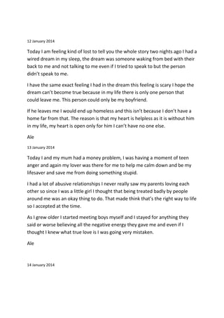 12 January 2014
Today I am feeling kind of lost to tell you the whole story two nights ago I had a
wired dream in my sleep, the dream was someone waking from bed with their
back to me and not talking to me even if I tried to speak to but the person
didn’t speak to me.
I have the same exact feeling I had in the dream this feeling is scary I hope the
dream can’t become true because in my life there is only one person that
could leave me. This person could only be my boyfriend.
If he leaves me I would end up homeless and this isn’t because I don’t have a
home far from that. The reason is that my heart is helpless as it is without him
in my life, my heart is open only for him I can’t have no one else.
Ale
13 January 2014
Today I and my mum had a money problem, I was having a moment of teen
anger and again my lover was there for me to help me calm down and be my
lifesaver and save me from doing something stupid.
I had a lot of abusive relationships I never really saw my parents loving each
other so since I was a little girl I thought that being treated badly by people
around me was an okay thing to do. That made think that’s the right way to life
so I accepted at the time.
As I grew older I started meeting boys myself and I stayed for anything they
said or worse believing all the negative energy they gave me and even if I
thought I knew what true love is I was going very mistaken.
Ale
14 January 2014
 