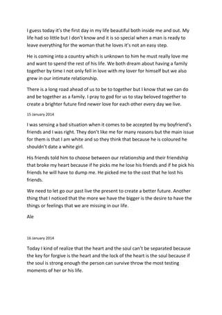 I guess today it’s the first day in my life beautiful both inside me and out. My
life had so little but I don’t know and it is so special when a man is ready to
leave everything for the woman that he loves it’s not an easy step.
He is coming into a country which is unknown to him he must really love me
and want to spend the rest of his life. We both dream about having a family
together by time I not only fell in love with my lover for himself but we also
grew in our intimate relationship.
There is a long road ahead of us to be to together but I know that we can do
and be together as a family. I pray to god for us to stay beloved together to
create a brighter future find newer love for each other every day we live.
15 January 2014
I was sensing a bad situation when it comes to be accepted by my boyfriend’s
friends and I was right. They don’t like me for many reasons but the main issue
for them is that I am white and so they think that because he is coloured he
shouldn’t date a white girl.
His friends told him to choose between our relationship and their friendship
that broke my heart because if he picks me he lose his friends and if he pick his
friends he will have to dump me. He picked me to the cost that he lost his
friends.
We need to let go our past live the present to create a better future. Another
thing that I noticed that the more we have the bigger is the desire to have the
things or feelings that we are missing in our life.
Ale
16 January 2014
Today I kind of realize that the heart and the soul can’t be separated because
the key for forgive is the heart and the lock of the heart is the soul because if
the soul is strong enough the person can survive throw the most testing
moments of her or his life.
 