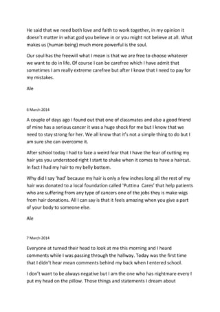 He said that we need both love and faith to work together, in my opinion it
doesn’t matter in what god you believe in or you might not believe at all. What
makes us (human being) much more powerful is the soul.
Our soul has the freewill what I mean is that we are free to choose whatever
we want to do in life. Of course I can be carefree which I have admit that
sometimes I am really extreme carefree but after I know that I need to pay for
my mistakes.
Ale
6 March 2014
A couple of days ago I found out that one of classmates and also a good friend
of mine has a serious cancer it was a huge shock for me but I know that we
need to stay strong for her. We all know that it’s not a simple thing to do but I
am sure she can overcome it.
After school today I had to face a weird fear that I have the fear of cutting my
hair yes you understood right I start to shake when it comes to have a haircut.
In fact I had my hair to my belly bottom.
Why did I say ‘had’ because my hair is only a few inches long all the rest of my
hair was donated to a local foundation called ‘Puttinu Cares’ that help patients
who are suffering from any type of cancers one of the jobs they is make wigs
from hair donations. All I can say is that it feels amazing when you give a part
of your body to someone else.
Ale
7 March 2014
Everyone at turned their head to look at me this morning and I heard
comments while I was passing through the hallway. Today was the first time
that I didn’t hear mean comments behind my back when I entered school.
I don’t want to be always negative but I am the one who has nightmare every I
put my head on the pillow. Those things and statements I dream about
 
