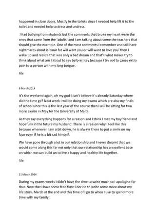 happened in close doors, Mostly in the toilets since I needed help lift it to the
toilet and needed help to dress and undress.
I had bullying from students but the comments that broke my heart were the
ones that came from the ‘adults’ and I am talking about some the teachers that
should give the example. One of the most comments I remember and still have
nightmares about is ‘your fat will want you or will want to love you’ then I
wake up and realize that was only a bad dream and that’s what makes try to
think about what am I about to say before I say because I try not to cause extra
pain to a person with my long tongue.
Ale
8 March 2014
It’s the weekend again, oh my god I can’t believe it’s already Saturday where
did the time go? Next week I will be doing my exams which are also my finals
of school since this is the last year of the course then I will be sitting for two
more exams in May for the University of Malta.
As they say everything happens for a reason and I think I met my boyfriend and
hopefully in the future my husband. There is a reason why I feel like this
because whenever I am a bit down, he is always there to put a smile on my
face even if he is a bit sad himself.
We have gone through a lot in our relationship and I never dreamt that we
would come along this far not only that our relationship has a excellent base
on which we can build on to live a happy and healthy life together.
Ale
21 March 2014
During my exams weeks I didn’t have the time to write much so I apologise for
that. Now that I have some free time I decide to write some more about my
life story. March at the end and this time of I go to when I use to spend more
time with my family.
 