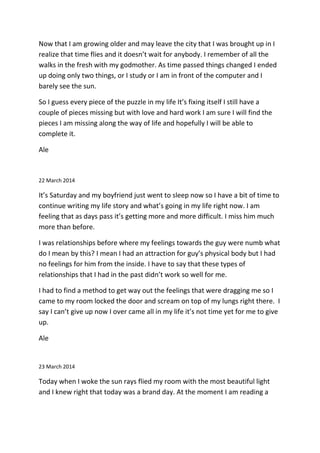 Now that I am growing older and may leave the city that I was brought up in I
realize that time flies and it doesn’t wait for anybody. I remember of all the
walks in the fresh with my godmother. As time passed things changed I ended
up doing only two things, or I study or I am in front of the computer and I
barely see the sun.
So I guess every piece of the puzzle in my life It’s fixing itself I still have a
couple of pieces missing but with love and hard work I am sure I will find the
pieces I am missing along the way of life and hopefully I will be able to
complete it.
Ale
22 March 2014
It’s Saturday and my boyfriend just went to sleep now so I have a bit of time to
continue writing my life story and what’s going in my life right now. I am
feeling that as days pass it’s getting more and more difficult. I miss him much
more than before.
I was relationships before where my feelings towards the guy were numb what
do I mean by this? I mean I had an attraction for guy’s physical body but I had
no feelings for him from the inside. I have to say that these types of
relationships that I had in the past didn’t work so well for me.
I had to find a method to get way out the feelings that were dragging me so I
came to my room locked the door and scream on top of my lungs right there. I
say I can’t give up now I over came all in my life it’s not time yet for me to give
up.
Ale
23 March 2014
Today when I woke the sun rays flied my room with the most beautiful light
and I knew right that today was a brand day. At the moment I am reading a
 