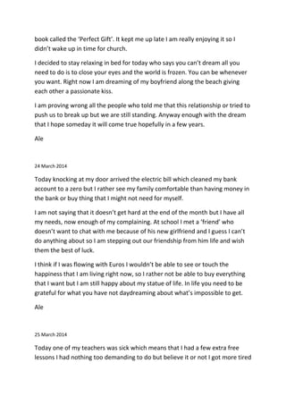 book called the ‘Perfect Gift’. It kept me up late I am really enjoying it so I
didn’t wake up in time for church.
I decided to stay relaxing in bed for today who says you can’t dream all you
need to do is to close your eyes and the world is frozen. You can be whenever
you want. Right now I am dreaming of my boyfriend along the beach giving
each other a passionate kiss.
I am proving wrong all the people who told me that this relationship or tried to
push us to break up but we are still standing. Anyway enough with the dream
that I hope someday it will come true hopefully in a few years.
Ale
24 March 2014
Today knocking at my door arrived the electric bill which cleaned my bank
account to a zero but I rather see my family comfortable than having money in
the bank or buy thing that I might not need for myself.
I am not saying that it doesn’t get hard at the end of the month but I have all
my needs, now enough of my complaining. At school I met a ‘friend’ who
doesn’t want to chat with me because of his new girlfriend and I guess I can’t
do anything about so I am stepping out our friendship from him life and wish
them the best of luck.
I think if I was flowing with Euros I wouldn’t be able to see or touch the
happiness that I am living right now, so I rather not be able to buy everything
that I want but I am still happy about my statue of life. In life you need to be
grateful for what you have not daydreaming about what’s impossible to get.
Ale
25 March 2014
Today one of my teachers was sick which means that I had a few extra free
lessons I had nothing too demanding to do but believe it or not I got more tired
 