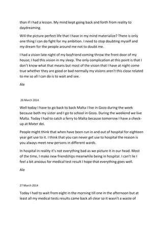 than if I had a lesson. My mind kept going back and forth from reality to
daydreaming.
Will the picture perfect life that I have in my mind materialize? There is only
one thing I can do fight for my ambition. I need to stop doubting myself and
my dream for the people around me not to doubt me.
I had a vision late night of my boyfriend coming throw the front door of my
house; I had this vision in my sleep. The only complication at this point is that I
don’t know what that means but most of the vision that I have at night come
true whether they are good or bad normally my visions aren’t this close related
to me so all I can do is to wait and see.
Ale
26 March 2014
Well today I have to go back to back Malta I live in Gozo during the week
because both my sister and I go to school in Gozo. During the weekend we live
Malta. Today I had to catch a ferry to Malta because tomorrow I have a check-
up at Mater dei.
People might think that when have been run in and out of hospital for eighteen
year get use to it. I think that you can never get use to hospital the reason is
you always meet new persons in different wards.
In hospital in reality it’s not everything bad as we picture it in our head. Most
of the time, I make new friendships meanwhile being in hospital. I can’t lie I
feel a bit anxious for medical test result I hope that everything goes well.
Ale
27 March 2014
Today I had to wait from eight in the morning till one in the afternoon but at
least all my medical tests results came back all clear so it wasn’t a waste of
 