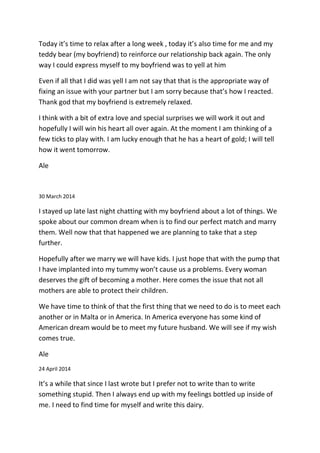 Today it’s time to relax after a long week , today it’s also time for me and my
teddy bear (my boyfriend) to reinforce our relationship back again. The only
way I could express myself to my boyfriend was to yell at him
Even if all that I did was yell I am not say that that is the appropriate way of
fixing an issue with your partner but I am sorry because that’s how I reacted.
Thank god that my boyfriend is extremely relaxed.
I think with a bit of extra love and special surprises we will work it out and
hopefully I will win his heart all over again. At the moment I am thinking of a
few ticks to play with. I am lucky enough that he has a heart of gold; I will tell
how it went tomorrow.
Ale
30 March 2014
I stayed up late last night chatting with my boyfriend about a lot of things. We
spoke about our common dream when is to find our perfect match and marry
them. Well now that that happened we are planning to take that a step
further.
Hopefully after we marry we will have kids. I just hope that with the pump that
I have implanted into my tummy won’t cause us a problems. Every woman
deserves the gift of becoming a mother. Here comes the issue that not all
mothers are able to protect their children.
We have time to think of that the first thing that we need to do is to meet each
another or in Malta or in America. In America everyone has some kind of
American dream would be to meet my future husband. We will see if my wish
comes true.
Ale
24 April 2014
It’s a while that since I last wrote but I prefer not to write than to write
something stupid. Then I always end up with my feelings bottled up inside of
me. I need to find time for myself and write this dairy.
 