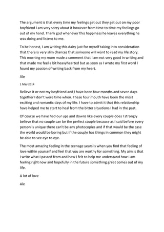 The argument is that every time my feelings get out they get out on my poor
boyfriend I am very sorry about it however from time to time my feelings go
out of my hand. Thank god whenever this happiness he leaves everything he
was doing and listens to me.
To be honest, I am writing this dairy just for myself taking into consideration
that there is very slim chances that someone will want to read my life story.
This morning my mum made a comment that I am not very good in writing and
that made me feel a bit heavyhearted but as soon as I wrote my first word I
found my passion of writing back from my heart.
Ale
1 May 2014
Believe it or not my boyfriend and I have been four months and seven days
together I don’t were time when. These four mouth have been the most
exciting and romantic days of my life. I have to admit it that this relationship
have helped me to start to heal from the bitter situations I had in the past.
Of course we have had our ups and downs like every couple does I strongly
believe that no couple can be the perfect couple because as I said before every
person is unique there can’t be any photocopies and if that would be the case
the world would be boring but if the couple has things in common they might
be able to see eye to eye.
The most amazing feeling in the teenage years is when you find that feeling of
love within yourself and feel that you are worthy for something. My aim is that
I write what I passed from and how I felt to help me understand how I am
feeling right now and hopefully in the future something great comes out of my
life.
A lot of love
Ale
 