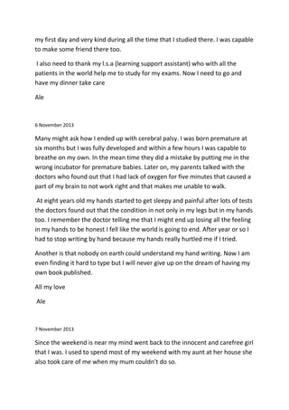 my first day and very kind during all the time that I studied there. I was capable
to make some friend there too.
I also need to thank my l.s.a (learning support assistant) who with all the
patients in the world help me to study for my exams. Now I need to go and
have my dinner take care
Ale
6 November 2013
Many might ask how I ended up with cerebral palsy. I was born premature at
six months but I was fully developed and within a few hours I was capable to
breathe on my own. In the mean time they did a mistake by putting me in the
wrong incubator for premature babies. Later on, my parents talked with the
doctors who found out that I had lack of oxygen for five minutes that caused a
part of my brain to not work right and that makes me unable to walk.
At eight years old my hands started to get sleepy and painful after lots of tests
the doctors found out that the condition in not only in my legs but in my hands
too. I remember the doctor telling me that I might end up losing all the feeling
in my hands to be honest I fell like the world is going to end. After year or so I
had to stop writing by hand because my hands really hurtled me if I tried.
Another is that nobody on earth could understand my hand writing. Now I am
even finding it hard to type but I will never give up on the dream of having my
own book published.
All my love
Ale
7 November 2013
Since the weekend is near my mind went back to the innocent and carefree girl
that I was. I used to spend most of my weekend with my aunt at her house she
also took care of me when my mum couldn’t do so.
 