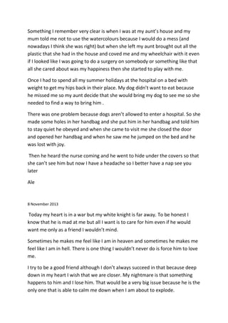 Something I remember very clear is when I was at my aunt’s house and my
mum told me not to use the watercolours because I would do a mess (and
nowadays I think she was right) but when she left my aunt brought out all the
plastic that she had in the house and coved me and my wheelchair with it even
if I looked like I was going to do a surgery on somebody or something like that
all she cared about was my happiness then she started to play with me.
Once I had to spend all my summer holidays at the hospital on a bed with
weight to get my hips back in their place. My dog didn’t want to eat because
he missed me so my aunt decide that she would bring my dog to see me so she
needed to find a way to bring him .
There was one problem because dogs aren’t allowed to enter a hospital. So she
made some holes in her handbag and she put him in her handbag and told him
to stay quiet he obeyed and when she came to visit me she closed the door
and opened her handbag and when he saw me he jumped on the bed and he
was lost with joy.
Then he heard the nurse coming and he went to hide under the covers so that
she can’t see him but now I have a headache so I better have a nap see you
later
Ale
8 November 2013
Today my heart is in a war but my white knight is far away. To be honest I
know that he is mad at me but all I want is to care for him even if he would
want me only as a friend I wouldn’t mind.
Sometimes he makes me feel like I am in heaven and sometimes he makes me
feel like I am in hell. There is one thing I wouldn’t never do is force him to love
me.
I try to be a good friend although I don’t always succeed in that because deep
down in my heart I wish that we are closer. My nightmare is that something
happens to him and I lose him. That would be a very big issue because he is the
only one that is able to calm me down when I am about to explode.
 