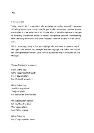 Ale
9 November 2013
To be honest I don’t understand why we judge each other so much! I mean we
all belong to the same human race for god’s sake but most of the time we see
each other as if we were monsters. I know what it feels like because it happens
to me every time I entre a room or meet a new person because the first thing
they see is my wheelchair and once they start to know me the real me shines
out .
What I am trying to say is that we misjudge a lot and even if a person has all
the right cards we will find a way or a reason to judge him or her. We live on
the same plant for heaven’s sake. I wrote a poem to one of my based on this
thought.
The perfect world in my eyes
From all the past
Is the happiness that least!
Every day is history
But life is still a mystery
Life is full of love
Send from up above
The past is told
But the future is still unfold
When tears start to flow
Let your heart to glow
War has no place
So let’s live in pace
Life is full of joy
But it’s up to you to enjoy
 