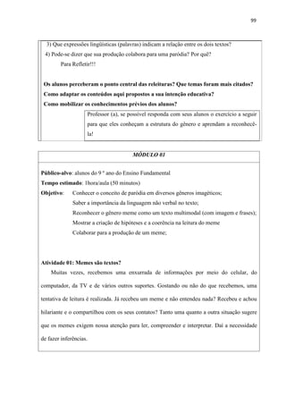 99
3) Que expressões lingüísticas (palavras) indicam a relação entre os dois textos?
4) Pode-se dizer que sua produção colabora para uma paródia? Por quê?
Para Refletir!!!
Os alunos perceberam o ponto central das releituras? Que temas foram mais citados?
Como adaptar os conteúdos aqui propostos a sua intenção educativa?
Como mobilizar os conhecimentos prévios dos alunos?
Professor (a), se possível responda com seus alunos o exercício a seguir
para que eles conheçam a estrutura do gênero e aprendam a reconhecê-
la!
MÓDULO 01
Público-alvo: alunos do 9 º ano do Ensino Fundamental
Tempo estimado: 1hora/aula (50 minutos)
Objetivo: Conhecer o conceito de paródia em diversos gêneros imagéticos;
Saber a importância da linguagem não verbal no texto;
Reconhecer o gênero meme como um texto multimodal (com imagem e frases);
Mostrar a criação de hipóteses e a coerência na leitura do meme
Colaborar para a produção de um meme;
Atividade 01: Memes são textos?
Muitas vezes, recebemos uma enxurrada de informações por meio do celular, do
computador, da TV e de vários outros suportes. Gostando ou não do que recebemos, uma
tentativa de leitura é realizada. Já recebeu um meme e não entendeu nada? Recebeu e achou
hilariante e o compartilhou com os seus contatos? Tanto uma quanto a outra situação sugere
que os memes exigem nossa atenção para ler, compreender e interpretar. Daí a necessidade
de fazer inferências.
 