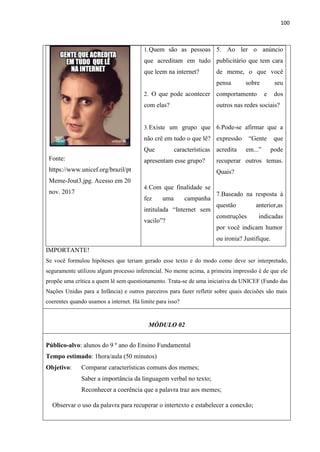 100
Fonte:
https://www.unicef.org/brazil/pt
Meme-Jout3.jpg. Acesso em 20
nov. 2017
1.Quem são as pessoas
que acreditam em tudo
que leem na internet?
2. O que pode acontecer
com elas?
3.Existe um grupo que
não crê em tudo o que lê?
Que características
apresentam esse grupo?
4.Com que finalidade se
fez uma campanha
intitulada “Internet sem
vacilo”?
5. Ao ler o anúncio
publicitário que tem cara
de meme, o que você
pensa sobre seu
comportamento e dos
outros nas redes sociais?
6.Pode-se afirmar que a
expressão “Gente que
acredita em...” pode
recuperar outros temas.
Quais?
7.Baseado na resposta à
questão anterior,as
construções indicadas
por você indicam humor
ou ironia? Justifique.
IMPORTANTE!
Se você formulou hipóteses que teriam gerado esse texto e do modo como deve ser interpretado,
seguramente utilizou algum processo inferencial. No meme acima, a primeira impressão é de que ele
propõe uma crítica a quem lê sem questionamento. Trata-se de uma iniciativa da UNICEF (Fundo das
Nações Unidas para a Infância) e outros parceiros para fazer refletir sobre quais decisões são mais
coerentes quando usamos a internet. Há limite para isso?
MÓDULO 02
Público-alvo: alunos do 9 º ano do Ensino Fundamental
Tempo estimado: 1hora/aula (50 minutos)
Objetivo: Comparar características comuns dos memes;
Saber a importância da linguagem verbal no texto;
Reconhecer a coerência que a palavra traz aos memes;
Observar o uso da palavra para recuperar o intertexto e estabelecer a conexão;
 