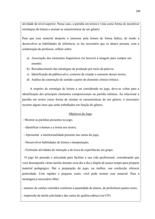 104
atividade de nível superior. Nesse caso, a paródia em textos é vista como forma de incentivar
estratégias de leitura e ensinar as características de um gênero.
Para que esse material desperte o interesse pela leitura de forma lúdica, de modo a
desenvolver as habilidades de inferência, se faz necessário que os alunos possam, com a
colaboração do professor, refletir sobre:
a) Associação dos elementos linguísticos (se houver) à imagem para compor um
assunto;
b) Reconhecimento das estratégias de produção por meio da palavra;
c) Identificação do público-alvo, contexto de criação e consumo desses textos;
d) Análise da construção de sentido a partir do elemento cômico-irônico.
A respeito da estratégia de leitura a ser considerada no jogo, deve-se voltar para a
identificação dos principais elementos composicionais na paródia mêmica. Ao relacionar a
paródia em textos como forma de ensinar as características de um gênero, é necessário
recortar alguns itens que serão trabalhados em função do gênero.
Objetivos do Jogo:
- Mostrar as paródias presentes no jogo;
- Identificar o humor e a ironia nos textos;
- Apresentar a intertextualidade presente nas cartas do jogo;
- Desenvolver habilidades de leitura e interpretação;
- Estimular atividades de interação e de troca de experiências em grupo.
O jogo foi pensado e articulado para facilitar a sua vida profissional, considerando que
você desempenha várias tarefas durante oseu dia a dia e dispõe de pouco tempo para preparar
material pedagógico. Daí a preparação do jogo, ou melhor, sua confecção oferecer
praticidade. Com rapidez e pequeno custo, você pode montar esse material. Para a
montagem,é necessário obter:
- número de cartões coloridos conforme a quantidade de alunos, de preferência quatro cores;
- impressão da tarefa solicitada e das cartas do quebra-cabeça (ver CP).
 
