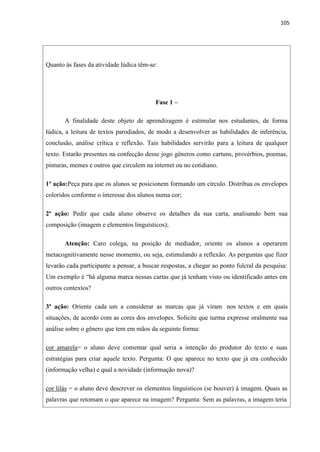 105
Quanto às fases da atividade lúdica têm-se:
Fase 1 –
A finalidade deste objeto de aprendizagem é estimular nos estudantes, de forma
lúdica, a leitura de textos parodiados, de modo a desenvolver as habilidades de inferência,
conclusão, análise crítica e reflexão. Tais habilidades servirão para a leitura de qualquer
texto. Estarão presentes na confecção desse jogo gêneros como cartuns, provérbios, poemas,
pinturas, memes e outros que circulem na internet ou no cotidiano.
1ª ação:Peça para que os alunos se posicionem formando um círculo. Distribua os envelopes
coloridos conforme o interesse dos alunos numa cor;
2ª ação: Pedir que cada aluno observe os detalhes da sua carta, analisando bem sua
composição (imagem e elementos linguísticos);
Atenção: Caro colega, na posição de mediador, oriente os alunos a operarem
metacognitivamente nesse momento, ou seja, estimulando a reflexão. As perguntas que fizer
levarão cada participante a pensar, a buscar respostas, a chegar ao ponto fulcral da pesquisa:
Um exemplo é “há alguma marca nessas cartas que já tenham visto ou identificado antes em
outros contextos?
3ª ação: Oriente cada um a considerar as marcas que já viram nos textos e em quais
situações, de acordo com as cores dos envelopes. Solicite que turma expresse oralmente sua
análise sobre o gênero que tem em mãos da seguinte forma:
cor amarela= o aluno deve comentar qual seria a intenção do produtor do texto e suas
estratégias para criar aquele texto. Pergunta: O que aparece no texto que já era conhecido
(informação velha) e qual a novidade (informação nova)?
cor lilás = o aluno deve descrever os elementos linguísticos (se houver) à imagem. Quais as
palavras que retomam o que aparece na imagem? Pergunta: Sem as palavras, a imagem teria
 