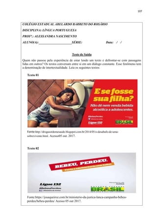 107
COLÉGIO ESTADUAL ABELARDO BARRETO DO ROSÁRIO
DISCIPLINA: LÍNGUA PORTUGUESA
PROFª.: ALESSANDRA NASCIMENTO
ALUNO(A): SÉRIE: Data: / /
Teste de Saída
Quem não passou pela experiência de estar lendo um texto e defrontar-se com passagens
lidas em outros? Os textos conversam entre si em um diálogo constante. Esse fenômeno tem
a denominação de intertextualidade. Leia os seguintes textos:
Texto 01
Fonte:http://drogasordemesaude.blogspot.com.br/2014/05/o-desabafo-de-uma-
sobrevivente.html. Acesso05 out. 2017.
Texto 02
Fonte:https://josaqueiroz.com.br/ministerio-da-justica-lanca-campanha-bebeu-
perdeu/bebeu-perdeu/ Acesso 05 out 2017.
 