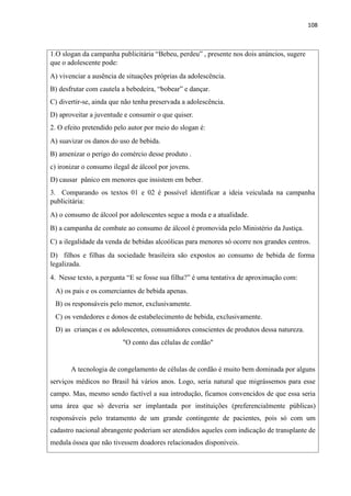 108
1.O slogan da campanha publicitária “Bebeu, perdeu” , presente nos dois anúncios, sugere
que o adolescente pode:
A) vivenciar a ausência de situações próprias da adolescência.
B) desfrutar com cautela a bebedeira, “bobear” e dançar.
C) divertir-se, ainda que não tenha preservada a adolescência.
D) aproveitar a juventude e consumir o que quiser.
2. O efeito pretendido pelo autor por meio do slogan é:
A) suavizar os danos do uso de bebida.
B) amenizar o perigo do comércio desse produto .
c) ironizar o consumo ilegal de álcool por jovens.
D) causar pânico em menores que insistem em beber.
3. Comparando os textos 01 e 02 é possível identificar a ideia veiculada na campanha
publicitária:
A) o consumo de álcool por adolescentes segue a moda e a atualidade.
B) a campanha de combate ao consumo de álcool é promovida pelo Ministério da Justiça.
C) a ilegalidade da venda de bebidas alcoólicas para menores só ocorre nos grandes centros.
D) filhos e filhas da sociedade brasileira são expostos ao consumo de bebida de forma
legalizada.
4. Nesse texto, a pergunta “E se fosse sua filha?” é uma tentativa de aproximação com:
A) os pais e os comerciantes de bebida apenas.
B) os responsáveis pelo menor, exclusivamente.
C) os vendedores e donos de estabelecimento de bebida, exclusivamente.
D) as crianças e os adolescentes, consumidores conscientes de produtos dessa natureza.
"O conto das células de cordão"
A tecnologia de congelamento de células de cordão é muito bem dominada por alguns
serviços médicos no Brasil há vários anos. Logo, seria natural que migrássemos para esse
campo. Mas, mesmo sendo factível a sua introdução, ficamos convencidos de que essa seria
uma área que só deveria ser implantada por instituições (preferencialmente públicas)
responsáveis pelo tratamento de um grande contingente de pacientes, pois só com um
cadastro nacional abrangente poderiam ser atendidos aqueles com indicação de transplante de
medula óssea que não tivessem doadores relacionados disponíveis.
 