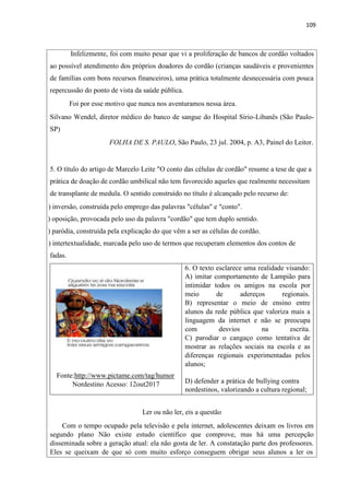 109
Infelizmente, foi com muito pesar que vi a proliferação de bancos de cordão voltados
ao possível atendimento dos próprios doadores do cordão (crianças saudáveis e provenientes
de famílias com bons recursos financeiros), uma prática totalmente desnecessária com pouca
repercussão do ponto de vista da saúde pública.
Foi por esse motivo que nunca nos aventuramos nessa área.
Silvano Wendel, diretor médico do banco de sangue do Hospital Sírio-Libanês (São Paulo-
SP)
FOLHA DE S. PAULO, São Paulo, 23 jul. 2004, p. A3, Painel do Leitor.
5. O título do artigo de Marcelo Leite "O conto das células de cordão" resume a tese de que a
prática de doação de cordão umbilical não tem favorecido aqueles que realmente necessitam
de transplante de medula. O sentido construído no título é alcançado pelo recurso de:
) inversão, construída pelo emprego das palavras "células" e "conto".
) oposição, provocada pelo uso da palavra "cordão" que tem duplo sentido.
) paródia, construída pela explicação do que vêm a ser as células de cordão.
) intertextualidade, marcada pelo uso de termos que recuperam elementos dos contos de
fadas.
6. O texto esclarece uma realidade visando:
A) imitar comportamento de Lampião para
intimidar todos os amigos na escola por
meio de adereços regionais.
B) representar o meio de ensino entre
alunos da rede pública que valoriza mais a
linguagem da internet e não se preocupa
com desvios na escrita.
C) parodiar o cangaço como tentativa de
mostrar as relações sociais na escola e as
diferenças regionais experimentadas pelos
alunos;
Fonte:http://www.pictame.com/tag/humor
Nordestino Acesso: 12out2017 D) defender a prática de bullying contra
nordestinos, valorizando a cultura regional;
Ler ou não ler, eis a questão
Com o tempo ocupado pela televisão e pela internet, adolescentes deixam os livros em
segundo plano Não existe estudo científico que comprove, mas há uma percepção
disseminada sobre a geração atual: ela não gosta de ler. A constatação parte dos professores.
Eles se queixam de que só com muito esforço conseguem obrigar seus alunos a ler os
 
