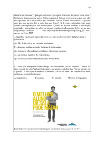 110
clássicos da literatura. [...] Os pais endossam a percepção de repulsa dos jovens pelos livros.
Reclamam frequentemente que os filhos padecem de falta de concentração e, por isso, não
são capazes de ler as obras básicas para entender a matéria. Por que isso acontece? O que faz
com que uma geração leia e outra fuja dos livros? Há diversas explicações, mas todas
acabam convergindo para um mesmo ponto. Quando as pessoas recebem a informação
mastigada – na televisão, nos gibis, na internet –, acabam tendo preguiça de ler, um ato que
exige esforço e reflexão. Fonte: http://veja.abril.com.br/especiais/jovens/p_052.html.
Acesso em 25 set 2017.
7.Segundo a reportagem, a principal motivação para o déficit no índice de leitura entre os
jovens seria:
a) a falta de incentivo, por parte dos professores.
b) a dinâmica atual de aquisição facilitada de informações.
c) a linguagem rebuscada apresentada nos clássicos da literatura.
d) a ausência de incentivo dos responsáveis.
e) a ausência de tempo livre em sua rotina de atividades.
8.O título que acompanha o texto dialoga com uma famosa obra da literatura. Trata-se do
texto Hamlet, do autor William Shakespeare, que contém a célebre frase “Ser ou não ser, eis
a questão”. A utilização de um texto já existente – ou de sua idéia – na elaboração de outro
configura o seguinte fenônmeno:
A) empréstimo; B) paródia; C) anáfora; D) vício de linguagem;
Fonte: http://www.novasb.com.br/trabalho/gente-boa-tambem-mata/ Acesso: 05 out 2017.
 